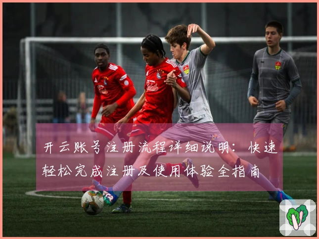 开云账号注册流程详细说明：快速轻松完成注册及使用体验全指南
