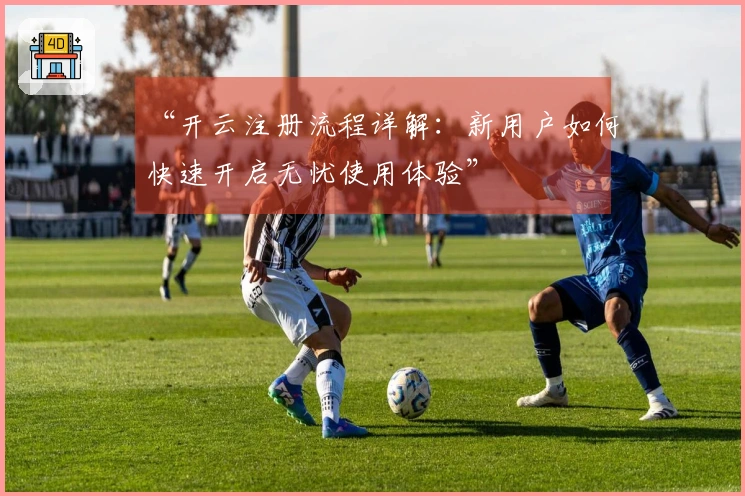 “开云注册流程详解：新用户如何快速开启无忧使用体验”