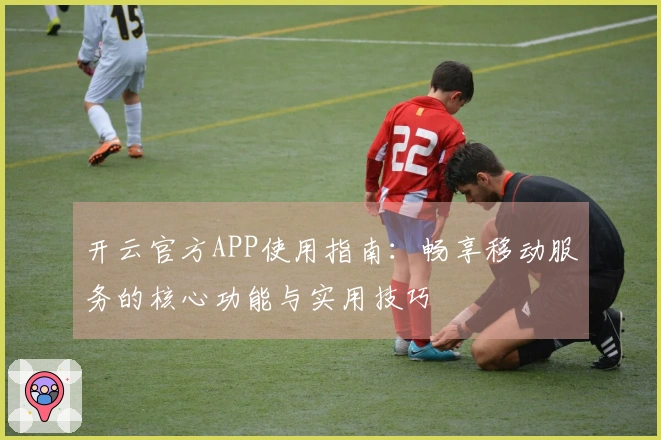 开云官方APP使用指南:畅享移动服务的核心功能与实用技巧